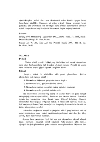 dipertimbangkan wabah, dan kasus dikonfirmasi dalam konteks apapun harus
benar-benar diselidiki, khususnya di setiap wilayah dimana sebagian besar
penduduk telah divaksinasi. Tim Investigasi harus menilai dan merespon terhadap
wabah dengan kedua langkah darurat dan rencana jangka panjang imunisasi.
Referensi
Jawetz, 1996, Mikrobiologi Kedokteran, EGC, Jakarta elczar, M., 1988, Dasar-
Dasar Mikrobiologi, UI Press, Jakarta
Sudoyo Aru W. Dkk, Buku Ajar Ilmu Penyakit Dalam. 2006. Jilid III. Ed.
IV.Jakarta.FK-UI
MALARIA
Definisi
Malaria adalah penyakit infeksi yang disebabkan oleh parasit plasmodium
yang hidup dan berkembang biak di dalam sel darah manusia. Penyakit ini secara
alami ditularkan melalui gigitan nyamuk anopheles betina.
Etiologi
Penyakit malaria ini disebabkan oleh parasit plasmodium. Species
plasmodium pada manusia adalah :
1. Plasmodium falciparum, penyebab malaria tropika.
2. Plasmodium vivax, penyebab malaria tertiana.
3. Plasmodium malariae, penyebab malaria malariae (quartana)
4. Plasmodium ovale, penyebab malaria ovale.
Kini plasmodium knowlesi yang selama ini dikenal hanya ada pada monyet
ekor panjang (Macaca fascicularis), ditemukan pula ditubuh manusia. Penelitian
sebuah tim internasional yang dimuat jurnal Clinical Infectious Diseases
memaparkan hasil tes pada 150 pasien malaria di rumah sakit Serawak, Malaysia,
Juli 2006 sampai Januari 2008, menunjukkan, dua pertiga kasus malaria disebabkan
infeksi plasmodium knowlesi
Plasmodium falciparum merupakan penyebab infeksi yang berat dan bahkan
dapat menimbukan suatu variasi manisfestasi-manifestasi akut dan jika tidak
diobati, dapat menyebabkan kematian.
Seorang dapat menginfeksi lebih dari satu jenis plasmodium, dikenal sebagai
infeksi campuran / majemuk (mixed infection). Pada umumnya lebih banyak
dijumpai dua jenis plasmodium, yaitu campuran antara plasmodium falciparum dan
 