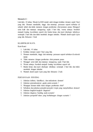 Skenario 2 :
Laki-laki, 41 tahun, Masuk ke IGD rumah sakit dengan keluhan demam sejak 5 hari
yang lalu. Demam mendadak, tinggi dan menetap. perasaan seperti terbakar di
seluruh tubuh dan tidak menurun dengan pemberian obat penurun panas. Mengigil
serta kulit dan matanya menguning sejak 3 hari lalu, warna urinnya berubah
menjadi kuning kecoklatan seperti teh, badan lemas dan nyeri disekujur tubuhnya
semenjak 2 hari lalu dan tidak membaik dengan istirahat. Muntah darah sejak 6 jam
yang lalu frekuensi 2 kali.
KLARIFIKASI KATA
Kata Kunci
1. Laki-laki, 41 tahun
2. Keluhan demam sejak 5 hari yang lalu.
3. Demam mendadak, tinggi dan menetap. perasaan seperti terbakar di seluruh
tubuh
4. Tidak menurun dengan pemberian obat penurun panas
5. Mengigil serta kulit dan matanya menguning sejak 3 hari lalu
6. Warna urinnya berubah menjadi kuning kecoklatan seperti teh
7. Badan lemas dan nyeri disekujur tubuhnya semenjak 2 hari lalu dan tidak
membaik dengan istirahat
8. Muntah darah sejak 6 jam yang lalu frekuensi 2 kali.
PERTANYAAN PENTING
1. Jelaskan definisi, klasifikasi, dan mekanisme demam!
2. Jelaskan patomekanisme gejala pada scenario !
3. Mengapa demam tidak turun dengan pemberian obat?
4. Sebutkan dan jelaskan penyakit-penyakit tropis yang menyebabkan demam!
5. Jelaskan langkah-langkah diagnosis!
6. Jelaskan diagnosa banding pada scenario!
7. Jelaskan perspektif islam yang berhubungan dengan scenario !
 