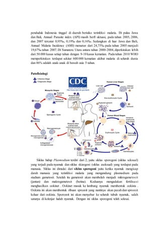 penduduk Indonesia tinggal di daerah berisiko terinfeksi malaria. Di pulau Jawa
dan Bali, Annual Parasite index (API) masih berfl uktuasi, pada tahun 2005, 2006,
dan 2007 tercatat 0,95‰, 0,19‰ dan 0,16‰. Sedangkan di luar Jawa dan Bali,
Annual Malaria Incidence (AMI) menurun dari 24,75‰ pada tahun 2005 menjadi
19,67‰ tahun 2007. Di Sumatera Utara antara tahun 2000-2004, diperkirakan lebih
dari 50.000 kasus setiap tahun dengan 9-10 kasus kematian. Pada tahun 2010 WHO
memperkirakan terdapat sekitar 600.000 kematian akibat malaria di seluruh dunia
dan 86% adalah anak-anak di bawah usia 5 tahun.
Patofisiologi
Siklus hidup Plasmodium terdiri dari 2, yaitu siklus sporogoni (siklus seksual)
yang terjadi pada nyamuk dan siklus skizogoni (siklus aseksual) yang terdapat pada
manusia. Siklus ini dimulai dari siklus sporogoni yaitu ketika nyamuk mengisap
darah manusia yang terinfeksi malaria yang mengandung plasmodium pada
stadium gametosit. Setelah itu gametosit akan membelah menjadi mikrogametosit
(jantan) dan makrogametosit (betina). Keduanya mengadakan fertilisasi
menghasilkan ookinet . Ookinet masuk ke lambung nyamuk membentuk ookista .
Ookista ini akan membentuk ribuan sprozoit yang nantinya akan pecah dan sprozoit
keluar dari ookista. Sporozoit ini akan menyebar ke seluruh tubuh nyamuk, salah
satunya di kelenjar ludah nyamuk. Dengan ini siklus sporogoni telah selesai.
 