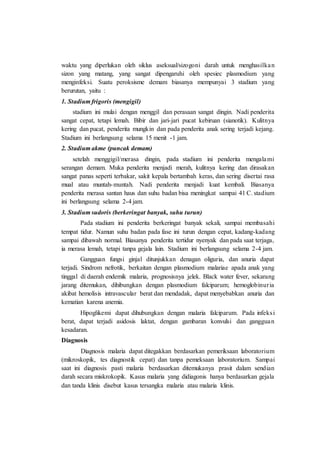 waktu yang diperlukan oleh siklus aseksual/sizogoni darah untuk menghasilkan
sizon yang matang, yang sangat dipengaruhi oleh spesiec plasmodium yang
menginfeksi. Suatu peroksisme demam biasanya mempunyai 3 stadium yang
berurutan, yaitu :
1. Stadium frigoris (mengigil)
stadium ini mulai dengan menggil dan perasaan sangat dingin. Nadi penderita
sangat cepat, tetapi lemah. Bibir dan jari-jari pucat kebiruan (sianotik). Kulitnya
kering dan pucat, penderita mungkin dan pada penderita anak sering terjadi kejang.
Stadium ini berlangsung selama 15 menit -1 jam.
2. Stadium akme (puncak demam)
setelah menggigil/merasa dingin, pada stadium ini penderita mengalami
serangan demam. Muka penderita menjadi merah, kulitnya kering dan dirasakan
sangat panas seperti terbakar, sakit kepala bertambah keras, dan sering disertai rasa
mual atau muntah-muntah. Nadi penderita menjadi kuat kembali. Biasanya
penderita merasa santan haus dan suhu badan bisa meningkat sampai 41 C. stadium
ini berlangsung selama 2-4 jam.
3. Stadium sudoris (berkeringat banyak, suhu turun)
Pada stadium ini penderita berkeringat banyak sekali, sampai membasahi
tempat tidur. Namun suhu badan pada fase ini turun dengan cepat, kadang-kadang
sampai dibawah normal. Biasanya penderita tertidur nyenyak dan pada saat terjaga,
ia merasa lemah, tetapi tanpa gejala lain. Stadium ini berlangsung selama 2-4 jam.
Gangguan fungsi ginjal ditunjukkan denagan oliguria, dan anuria dapat
terjadi. Sindrom nefrotik, berkaitan dengan plasmodium malariae apada anak yang
tinggal di daerah endemik malaria, prognosisnya jelek. Black water fever, sekarang
jarang ditemukan, dihibungkan dengan plasmodium falciparum; hemoglobinuria
akibat hemolisis intravascular berat dan mendadak, dapat menyebabkan anuria dan
kematian karena anemia.
Hipoglikemi dapat dihubungkan dengan malaria falciparum. Pada infeksi
berat, dapat terjadi asidosis laktat, dengan gambaran konvulsi dan gangguan
kesadaran.
Diagnosis
Diagnosis malaria dapat ditegakkan berdasarkan pemeriksaan laboratorium
(mikroskopik, tes diagnostik cepat) dan tanpa pemeksaan laboratorium. Sampai
saat ini diagnosis pasti malaria berdasarkan ditemukanya prasit dalam sendian
darah secara miskrokopik. Kasus malaria yang didiagonis hanya berdasarkan gejala
dan tanda klinis disebut kasus tersangka malaria atau malaria klinis.
 