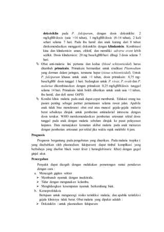 doksisiklin pada P. falciparum, dengan dosis doksisiklin: 2
mg/kgBB/dosis (usia >14 tahun), 1 mg/kgBB/dosis (8-14 tahun), 2 kali
sehari selama 7 hari. Pada ibu hamil dan anak kurang dari 8 tahun
direkomendasikan mengganti doksisiklin dengan klindamisin. Kombinasi
kina dan klindamisin aman, efektif, dan memiliki adverse event lebih
sedikit. Dosis klindamisin: 20 mg basa/kgBB/hari dibagi 3 dosis selama 7
hari.
 Obat anti-malaria lini pertama dan kedua (blood schizonticidal) harus
ditambah primakuin. Primakuin bermanfaat untuk eradikasi Plasmodium
yang dorman dalam jaringan, terutama hepar (tissue schizonticidal). Untuk
P. falciparum khusus untuk anak >1 tahun, dosis primakuin: 0,75 mg-
basa/kgBB/ dosis tunggal 1 hari. Sedangkan untuk P. vivax, P. ovale dan P.
malariae dikombinasikan dengan primakuin 0,25 mg/kgBB/dosis tunggal
selama 14 hari. Primakuin tidak boleh diberikan untuk anak usia <1 tahun,
ibu hamil, dan defi siensi G6PD.
 Kondisi klinis malaria pada anak dapat cepat memburuk. Edukasi orang tua
pasien penting sebagai partner pemantauan selama rawat jalan. Apabila
anak tidak bisa menoleransi obat oral atau muncul gejala-gejala malaria
berat sebaiknya dirujuk untuk pemberian antimalarial intravena dengan
dosis terukur. WHO merekomendasikan pemberian artesunat rektal dosis
tunggal pada anak dengan malaria sebelum dirujuk ke pusat pelayanan
lanjutan. Data menunjukan kematian akibat malaria pada anak menurun
dengan pemberian artesunat per rektal jika waktu rujuk melebihi 6 jam.
Prognosis
Prognosis bergantung pada pengobatan yang dinerikan. Pada malaria tropika (
yang disebabkan oleh plasmodium falciparum) dapat timbul komplikasi yang
berbahaya yang disebut black water fever ( hemoglobinuric feber) dengan gagal
ginjal akut.
Pencegahan
Penyakit dapat dicegah dengan melakukan pemotongan rantai penularan
dengan cara :
a. Mencegah gigitan vektor
 Membunuh nyamuk dengan insektisida.
 Tidur dengan mengunakan kelambu.
 Menghilangkan kesempatan nyamuk berkembang biak.
b. Kemoprofolaksis
Bertujuan untuk mengurangi resiko terinfeksi malaria, dan apabila terinfeksi
gejala klinisnya tidak berat. Obat malaria yang dipakai adalah :
 Doksisiklin : untuk plasmodium falsiparum
 