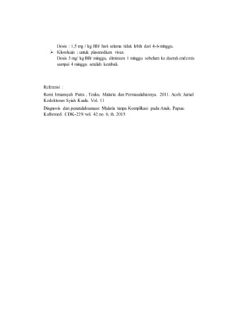 Dosis : 1,5 mg / kg BB/ hari selama tidak lebih dari 4-6 minggu.
 Klorokuin : untuk plasmodium vivax
Dosis 5 mg/ kg BB/ minggu, diminum 1 minggu sebelum ke daerah endemis
sampai 4 minggu setelah kembali.
Referensi :
Romi Irmansyah Putra , Teuku. Malaria dan Permasalahannya. 2011. Aceh: Jurnal
Kedokteran Syiah Kuala. Vol. 11
Diagnosis dan penatalaksanaan Malaria tanpa Komplikasi pada Anak. Papua:
Kalbemed. CDK-229/ vol. 42 no. 6, th. 2015
 