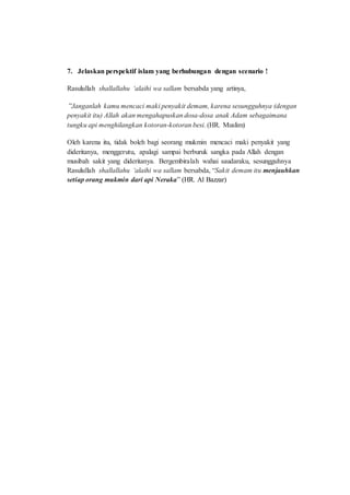7. Jelaskan perspektif islam yang berhubungan dengan scenario !
Rasulullah shallallahu ‘alaihi wa sallam bersabda yang artinya,
”Janganlah kamu mencaci maki penyakit demam, karena sesungguhnya (dengan
penyakit itu) Allah akan mengahapuskan dosa-dosa anak Adam sebagaimana
tungku api menghilangkan kotoran-kotoran besi. (HR. Muslim)
Oleh karena itu, tidak boleh bagi seorang mukmin mencaci maki penyakit yang
dideritanya, menggerutu, apalagi sampai berburuk sangka pada Allah dengan
musibah sakit yang dideritanya. Bergembiralah wahai saudaraku, sesungguhnya
Rasulullah shallallahu ‘alaihi wa sallam bersabda, “Sakit demam itu menjauhkan
setiap orang mukmin dari api Neraka” (HR. Al Bazzar)
 