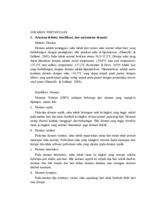 JAWABAN PERTANYAAN
1. Jelaskan definisi, klasifikasi, dan mekanisme demam!
Definisi Demam
Demam adalah peninggian suhu tubuh dari variasi suhu normal sehari-hari yang
berhubungan dengan peningkatan titik patokan suhu di hipotalamus (Dinarello &
Gelfand, 2005). Suhu tubuh normal berkisar antara 36,5-37,2°C. Derajat suhu yang
dapat dikatakan demam adalah rectal temperature ≥38,0°C atau oral temperature
≥37,5°C atau axillary temperature ≥37,2°C (Kaneshiro & Zieve, 2010). Istilah lain
yang berhubungan dengan demam adalah hiperpireksia. Hiperpireksia adalah suatu
keadaan demam dengan suhu >41,5°C yang dapat terjadi pada pasien dengan
infeksi yang parah tetapi paling sering terjadi pada pasien dengan perdarahan sistem
saraf pusat (Dinarello & Gelfand, 2005).
Klasifikasi Demam
Menurut Nelwan (2007), terdapat beberapa tipe demam yang mungkin
dijumpai, antara lain:
a. Demam septic
Pada tipe demam septik, suhu tubuh berangsur naik ke tingkat yang tinggi sekali
pada malam hari dan turun kembali ke tingkat di atas normal pada pagi hari. Demam
sering disertai keluhan menggigil dan berkeringat. Bila demam yang tinggi tersebut
turun ke tingkat yang normal dinamakan juga demam hektik.
b. Demam remiten
Pada tipe demam remiten, suhu tubuh dapat turun setiap hari tetapi tidak pernah
mencapai suhu normal. Perbedaan suhu yang mungkin tercatat dapat mencapai dua
derajat dan tidak sebesar perbedaan suhu yang dicatat pada demam septik.
c. Demam intermiten
Pada demam intermiten, suhu tubuh turun ke tingkat yang normal selama
beberapa jam dalam satu hari. Bila demam seperti ini terjadi dua hari sekali disebut
tersiana dan bila terjadi dua hari bebas demam diantara dua serangan demam
disebut kuartana.
d. Demam kontinyu
Pada demam tipe kontinyu variasi suhu sepanjang hari tidak berbeda lebih dari
satu derajat.
 