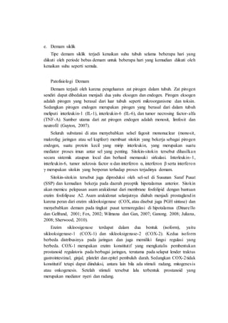 e. Demam siklik
Tipe demam siklik terjadi kenaikan suhu tubuh selama beberapa hari yang
diikuti oleh periode bebas demam untuk beberapa hari yang kemudian diikuti oleh
kenaikan suhu seperti semula.
Patofisiologi Demam
Demam terjadi oleh karena pengeluaran zat pirogen dalam tubuh. Zat pirogen
sendiri dapat dibedakan menjadi dua yaitu eksogen dan endogen. Pirogen eksogen
adalah pirogen yang berasal dari luar tubuh seperti mikroorganisme dan toksin.
Sedangkan pirogen endogen merupakan pirogen yang berasal dari dalam tubuh
meliputi interleukin-1 (IL-1), interleukin-6 (IL-6), dan tumor necrosing factor-alfa
(TNF-A). Sumber utama dari zat pirogen endogen adalah monosit, limfosit dan
neutrofil (Guyton, 2007).
Seluruh substansi di atas menyebabkan selsel fagosit mononuclear (monosit,
makrofag jaringan atau sel kupfeer) membuat sitokin yang bekerja sebagai pirogen
endogen, suatu protein kecil yang mirip interleukin, yang merupakan suatu
mediator proses imun antar sel yang penting. Sitokin-sitokin tersebut dihasilkan
secara sistemik ataupun local dan berhasil memasuki sirkulasi. Interleukin-1,
interleukin-6, tumor nekrosis factor α dan interferon α, interferon β serta interferon
γ merupakan sitokin yang berperan terhadap proses terjadinya demam.
Sitokin-sitokin tersebut juga diproduksi oleh sel-sel di Susunan Saraf Pusat
(SSP) dan kemudian bekerja pada daerah preoptik hipotalamus anterior. Sitokin
akan memicu pelepasan asam arakidonat dari membrane fosfolipid dengan bantuan
enzim fosfolipase A2. Asam arakidonat selanjutnya diubah menjadi prostaglandin
karena peran dari enzim siklooksigenase (COX, atau disebut juga PGH sintase) dan
menyebabkan demam pada tingkat pusat termoregulasi di hipotalamus (Dinarello
dan Gelfrand, 2001; Fox, 2002; Wilmana dan Gan, 2007; Ganong. 2008; Juliana,
2008; Sherwood, 2010).
Enzim sikloosigenase terdapat dalam dua bentuk (isoform), yaitu
siklooksigenase-1 (COX-1) dan siklooksigenase-2 (COX-2). Kedua isoform
berbeda distribusinya pada jaringan dan juga memiliki fungsi regulasi yang
berbeda. COX-1 merupakan enzim konstitutif yang mengkatalis pembentukan
prostanoid regulatoris pada berbagai jaringan, terutama pada selaput lender traktus
gastrointestinal, ginjal, platelet dan epitel pembuluh darah. Sedangkan COX-2tidak
konstitutif tetapi dapat diinduksi, antara lain bila ada stimuli radang, mitogenesis
atau onkogenesis. Setelah stimuli tersebut lalu terbentuk prostanoid yang
merupakan mediator nyeri dan radang.
 