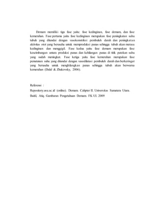 Demam memiliki tiga fase yaitu: fase kedinginan, fase demam, dan fase
kemerahan. Fase pertama yaitu fase kedinginan merupakan fase peningkatan suhu
tubuh yang ditandai dengan vasokonstriksi pembuluh darah dan peningkatan
aktivitas otot yang berusaha untuk memproduksi panas sehingga tubuh akan merasa
kedinginan dan menggigil. Fase kedua yaitu fase demam merupakan fase
keseimbangan antara produksi panas dan kehilangan panas di titik patokan suhu
yang sudah meningkat. Fase ketiga yaitu fase kemerahan merupakan fase
penurunan suhu yang ditandai dengan vasodilatasi pembuluh darah dan berkeringat
yang berusaha untuk menghilangkan panas sehingga tubuh akan berwarna
kemerahan (Dalal & Zhukovsky, 2006).
Referensi :
Repository.usu.ac.id (online). Demam. Cahpter II. Universitas Sumatera Utara.
Baitil, Atiq. Gambaran Pengetahuan Demam. FK UI. 2009
 
