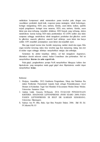 melakukan kompensasi untuk menurunkan panas tersebut yaitu dengan cara
vasodilatasi pembuluh darah kulit, evaporasi panas meningkat, tubuh berkeringat,
keringat mengandung H2O, urea, natrium, klorida, asam laktat, kalium, apabila
terjadi pengeluaran keringat terus menerus, H2O, urea, natrium, klorida, asam
laktat pun akan terbuang, terjadilah dehidrasi, H2O banyak yang terbuang, dalam
metabolisme karena kurang H20 maka pembentukan 02 (ATP) sedikit atau tidak
sempurna sehingga metabolisme tubuh mengalami perubahan dari glikolisis aerob
ke glikolisis anaerob, glikolisis anaerob hasil akhirnya asam laktat dan hanya
sedikit ATP, terjadilah penumpukan asam laktat dan terjadilah nyeri.
Bisa juga terjadi karena virus bersifat menyerang melalui darah dan organ. Bila
organ tersebut terserang maka virus tersebut juga ikut menyerang tulang dan otot
di sekitar organ sehingga akhrinya menyebabkan mialgia dan arthralgia.
Sementara itu akibat terjadinya infeksi, sel hati mengalami degenerasi,
ditemukan daerah nekrosis sentral, badan Councilman dan perlemakan. Hal ini
menyebabkan ikterus dan urin seperti teh.
Pada ginjal, penghambatan pompa Na/K menyebabkan hilangnya kalium dan
hipokalemia yang merupakan tanda gagal ginjal akut. Hipokalemia sendiri dapat
menyebabkan lemas.
Referensi
1. Dwijaya, Anandhika. 2012. Gambaran Pengetahuan, Sikap, dan Tindakan Ibu
dalam Pemberian Parasetamol kepada Anak sebagai Penatalaksanaan Awal
Demam di Kelurahan Tegal Sari Mandala II Kecamatan Medan Denai Medan.
Universitas Sumatera Utara.
2. Andani, Luluk. Gassem, M.Hussein. 2014. EVALUASI PENGGUNAAN
KRITERIA DIAGNOSIS LEPTOSPIROSIS (WHO SEARO 2009) PADA
PASIEN LEPTOSPIROSIS DI RSUP DR KARIADI SEMARANG.
Universitas Dipenogoro.
3. Sudoyo Aru W. Dkk, Buku Ajar Ilmu Penyakit Dalam. 2006. Jilid III. Ed.
IV.Jakarta.FK-UI
 