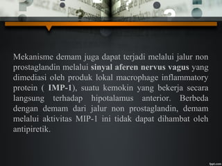 Mekanisme demam juga dapat terjadi melalui jalur non
prostaglandin melalui sinyal aferen nervus vagus yang
dimediasi oleh produk lokal macrophage inflammatory
protein ( IMP-1), suatu kemokin yang bekerja secara
langsung terhadap hipotalamus anterior. Berbeda
dengan demam dari jalur non prostaglandin, demam
melalui aktivitas MIP-1 ini tidak dapat dihambat oleh
antipiretik.
 