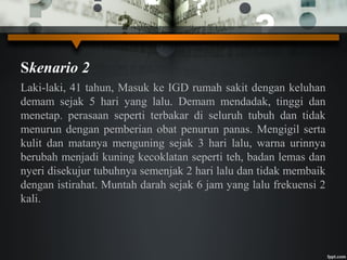 Skenario 2
Laki-laki, 41 tahun, Masuk ke IGD rumah sakit dengan keluhan
demam sejak 5 hari yang lalu. Demam mendadak, tinggi dan
menetap. perasaan seperti terbakar di seluruh tubuh dan tidak
menurun dengan pemberian obat penurun panas. Mengigil serta
kulit dan matanya menguning sejak 3 hari lalu, warna urinnya
berubah menjadi kuning kecoklatan seperti teh, badan lemas dan
nyeri disekujur tubuhnya semenjak 2 hari lalu dan tidak membaik
dengan istirahat. Muntah darah sejak 6 jam yang lalu frekuensi 2
kali.
 