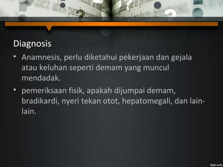 Diagnosis
• Anamnesis, perlu diketahui pekerjaan dan gejala
atau keluhan seperti demam yang muncul
mendadak.
• pemeriksaan fisik, apakah dijumpai demam,
bradikardi, nyeri tekan otot, hepatomegali, dan lain-
lain.
 