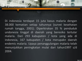  Epidemiologi
Di indonesia terdapat 15 juta kasus malaria dengan
38.000 kematian setiap tahunnya (survei kesehatan
rumah tangga, 2001). Diperkirakan 35 % penduduk
undonesia tinggal di daerah yang beresiko tertular
malaria. Dari 293 kabupaten / kota yang ada di
indonesia, 167 kabupaten / kota merupakn daerah
endemis malaria. Upaya penanggulangan malaria telah
menunjukkan peningkatan mulai dari tahun1997 s/d
2004.
 