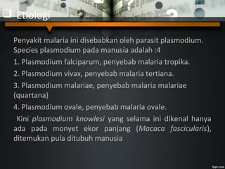  Etiologi
Penyakit malaria ini disebabkan oleh parasit plasmodium.
Species plasmodium pada manusia adalah :4
1. Plasmodium falciparum, penyebab malaria tropika.
2. Plasmodium vivax, penyebab malaria tertiana.
3. Plasmodium malariae, penyebab malaria malariae
(quartana)
4. Plasmodium ovale, penyebab malaria ovale.
Kini plasmodium knowlesi yang selama ini dikenal hanya
ada pada monyet ekor panjang (Macaca fascicularis),
ditemukan pula ditubuh manusia
 