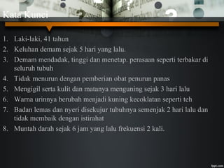 Kata Kunci
1. Laki-laki, 41 tahun
2. Keluhan demam sejak 5 hari yang lalu.
3. Demam mendadak, tinggi dan menetap. perasaan seperti terbakar di
seluruh tubuh
4. Tidak menurun dengan pemberian obat penurun panas
5. Mengigil serta kulit dan matanya menguning sejak 3 hari lalu
6. Warna urinnya berubah menjadi kuning kecoklatan seperti teh
7. Badan lemas dan nyeri disekujur tubuhnya semenjak 2 hari lalu dan
tidak membaik dengan istirahat
8. Muntah darah sejak 6 jam yang lalu frekuensi 2 kali.
 