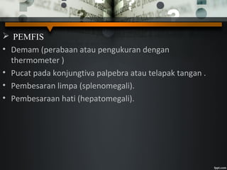  PEMFIS
• Demam (perabaan atau pengukuran dengan
thermometer )
• Pucat pada konjungtiva palpebra atau telapak tangan .
• Pembesaran limpa (splenomegali).
• Pembesaraan hati (hepatomegali).
 