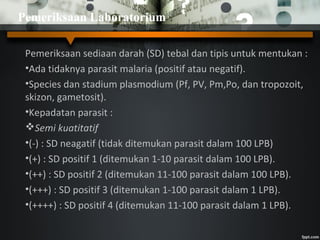 Pemeriksaan sediaan darah (SD) tebal dan tipis untuk mentukan :
•Ada tidaknya parasit malaria (positif atau negatif).
•Species dan stadium plasmodium (Pf, PV, Pm,Po, dan tropozoit,
skizon, gametosit).
•Kepadatan parasit :
Semi kuatitatif
•(-) : SD neagatif (tidak ditemukan parasit dalam 100 LPB)
•(+) : SD positif 1 (ditemukan 1-10 parasit dalam 100 LPB).
•(++) : SD positif 2 (ditemukan 11-100 parasit dalam 100 LPB).
•(+++) : SD positif 3 (ditemukan 1-100 parasit dalam 1 LPB).
•(++++) : SD positif 4 (ditemukan 11-100 parasit dalam 1 LPB).
Pemeriksaan Laboratorium
 