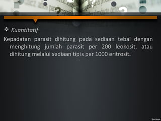  Kuantitatif
Kepadatan parasit dihitung pada sediaan tebal dengan
menghitung jumlah parasit per 200 leokosit, atau
dihitung melalui sediaan tipis per 1000 eritrosit.
 