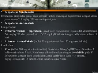 Penatalaksanaan
• Pengobatan Simptomatik
Pemberian antipiretik pada anak demam untuk mencegah hipertermia dengan dosis
paracetamol 15 mg/kgBB/dosis setiap 4-6 jam
• Pengobatan Anti-malaria
Lini pertama:
• Dehidroartemisin + piperakuin (fixed dose combination) Dosis dehidroartemisin
2-4 mg/kgBB dan piperakuin 16-32 mg/kgBB/dosis tunggal, diberikan selama 3
hari.
• Artesunat + amodiakuin (tablet 50 mg artesunat dan 153 mg amodiakuin)
Lini kedua:
• Kina (tablet 200 mg kina fosfat/sulfat) Dosis kina 10 mg/kgBB/dosis, diberikan 3
kali sehari selama 7 hari. Kina harus dikombinasikan dengan doksisiklin pada P.
falciparum, dengan dosis doksisiklin: 2 mg/kgBB/dosis (usia >14 tahun), 1
mg/kgBB/dosis (8-14 tahun), 2 kali sehari selama 7 hari.
 