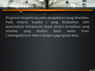  Prognosis
Prognosis bergantung pada pengobatan yang dinerikan.
Pada malaria tropika ( yang disebabkan oleh
plasmodium falciparum) dapat timbul komplikasi yang
erbahay yang disebut black water fever
( hemoglobinuric feber) dengan gagal ginjal akut.
 