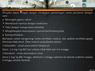  Pencegahan
Penyakit dapat dicegah dengan melakukan pemotongan rantai penularan dengan
cara :
a. Mencegah gigitan vektor :
 Membunuh nyamuk dengan insektisida.
 Tidur dengan mengunakan kelambu.
 Menghilangkan kesempatan nyamuk berkembang biak.
b. Kemoprofolaksis :
Bertujuan untuk mengurangi resiko terinfeksi malaria, dan apabila terinfeksi gejala
klinisnya tidak berat. Obat malaria yang dipakai adalah :
1.Doksisiklin : untuk plasmodium falsiparum
Dosis : 1,5 mg / kg BB/ hari selama tidak lebih dari 4-6 minggu.
2.Klorokuin : untuk plasmodium vivax
Dosis 5 mg/ kg BB/ minggu, diminum 1 minggu sebelum ke daerah endemis sampai
4 minggu setelah kembali.
 