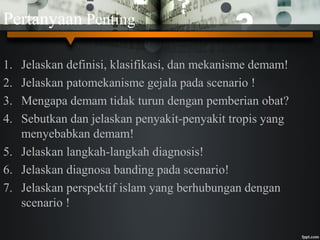 Pertanyaan Penting
1. Jelaskan definisi, klasifikasi, dan mekanisme demam!
2. Jelaskan patomekanisme gejala pada scenario !
3. Mengapa demam tidak turun dengan pemberian obat?
4. Sebutkan dan jelaskan penyakit-penyakit tropis yang
menyebabkan demam!
5. Jelaskan langkah-langkah diagnosis!
6. Jelaskan diagnosa banding pada scenario!
7. Jelaskan perspektif islam yang berhubungan dengan
scenario !
 