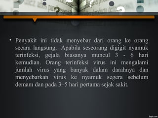 • Penyakit ini tidak menyebar dari orang ke orang
secara langsung. Apabila seseorang digigit nyamuk
terinfeksi, gejala biasanya muncul 3 - 6 hari
kemudian. Orang terinfeksi virus ini mengalami
jumlah virus yang banyak dalam darahnya dan
menyebarkan virus ke nyamuk segera sebelum
demam dan pada 3–5 hari pertama sejak sakit.
 