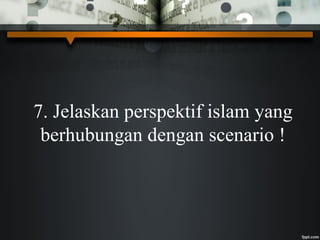 7. Jelaskan perspektif islam yang
berhubungan dengan scenario !
 