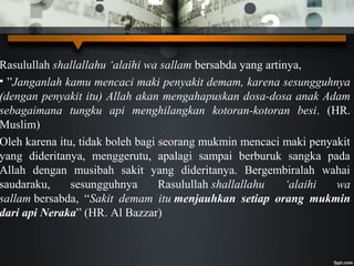 Rasulullah shallallahu ‘alaihi wa sallam bersabda yang artinya,
• ”Janganlah kamu mencaci maki penyakit demam, karena sesungguhnya
(dengan penyakit itu) Allah akan mengahapuskan dosa-dosa anak Adam
sebagaimana tungku api menghilangkan kotoran-kotoran besi. (HR.
Muslim)
Oleh karena itu, tidak boleh bagi seorang mukmin mencaci maki penyakit
yang dideritanya, menggerutu, apalagi sampai berburuk sangka pada
Allah dengan musibah sakit yang dideritanya. Bergembiralah wahai
saudaraku, sesungguhnya Rasulullah shallallahu ‘alaihi wa
sallam bersabda, “Sakit demam itu menjauhkan setiap orang mukmin
dari api Neraka” (HR. Al Bazzar)
 