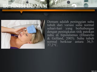 DEFINISI DEMAM
Demam adalah peninggian suhu
tubuh dari variasi suhu normal
sehari-hari yang berhubungan
dengan peningkatan titik patokan
suhu di hipotalamus (Dinarello
& Gelfand, 2005). Suhu tubuh
normal berkisar antara 36,5-
37,2°C.
 
