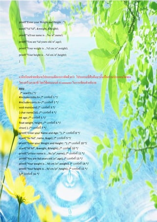 printf("Enter your Weight and Height : ");
scanf("%f %f", &weight, &height);
printf("nYour name is ...%s.n",name);
printf("You are %d years old.n",age);
printf("Your weight is ...%f cm.n",weight);
printf("Your height is ...%f cm.n",height);
}


4.นักเรียนชวยอธิบายโปรแกรมทีละบรรทัดดวยวา โปรแกรมที่สืบคนมานั้นเปนสวนประกอบใดของ
โครงสรางภาษาซี โดยใชคอมเมนต (Comment) ในการเขียนคําอธิบาย
ตอบ
 /* scanf3.c */
#include<stdio.h> /* บรรทัดที่ 1 */
#include<conio.h> /* บรรทัดที่ 2 */
void main(void) /* บรรทัดที่ 3 */
{ char name[50]; /* บรรทัดที่ 4 */
int age; /* บรรทัดที่ 5 */
float weight, height; /* บรรทัดที่ 6 */
clrscr( ); /* บรรทัดที่ 7 */
printf("Enter your Name and Age: "); /* บรรทัดที่ 8 */
scanf("%s %d", name, &age); /* บรรทัดที่ 9 */
printf("Enter your Weight and Height : "); /* บรรทัดที่ 10 */
scanf("%f %f", &weight, &height); /* บรรทัดที่ 10 */
printf("nYour name is ...%s.n",name); /* บรรทัดที่ 11 */
printf("You are %d years old.n",age); /* บรรทัดที่ 13 */
printf("Your weight is ...%f cm.n",weight); /* บรรทัดที่ 14 */
printf("Your height is ...%f cm.n",height); /* บรรทัดที่ 15 */
} /* บรรทัดที่ 16 */
 