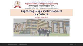 JAYAWANT SHIKSHAN PRASARAK MANDAL’S
Rajarshi Shahu College of Engineering
(An Autonomous Institute affiliated to SPPU)
Approved by AICTE, Accredited by NBA (UG Program)
Accredited by NAAC with “A” Grade, MHRD-NIRF Rank: 201-250
Engineering Design and Development
A.Y. 2020-21
BookMe Application
24-09-2022
JSPM'S RSCOE (DTE CODE:6141) WWW.JSPMRSCOE.EDU.IN 1
 