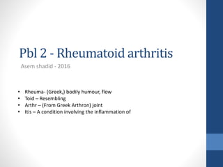 Pbl 2 - Rheumatoid arthritis
Asem shadid - 2016
• Rheuma- (Greek,) bodily humour, flow
• Toid – Resembling
• Arthr – (From Greek Arthron) joint
• Itis – A condition involving the inflammation of
 