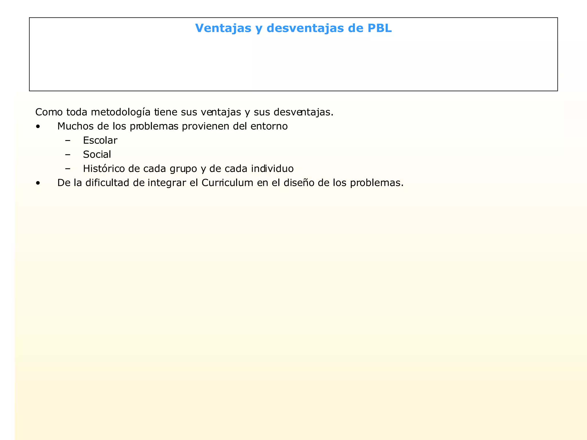 Ventajas y desventajas de PBL Como toda metodología tiene sus ventajas y sus desventajas. Muchos de los problemas provienen del entorno Escolar Social Histórico de cada grupo y de cada individuo De la dificultad de integrar el Curriculum en el diseño de los problemas. 