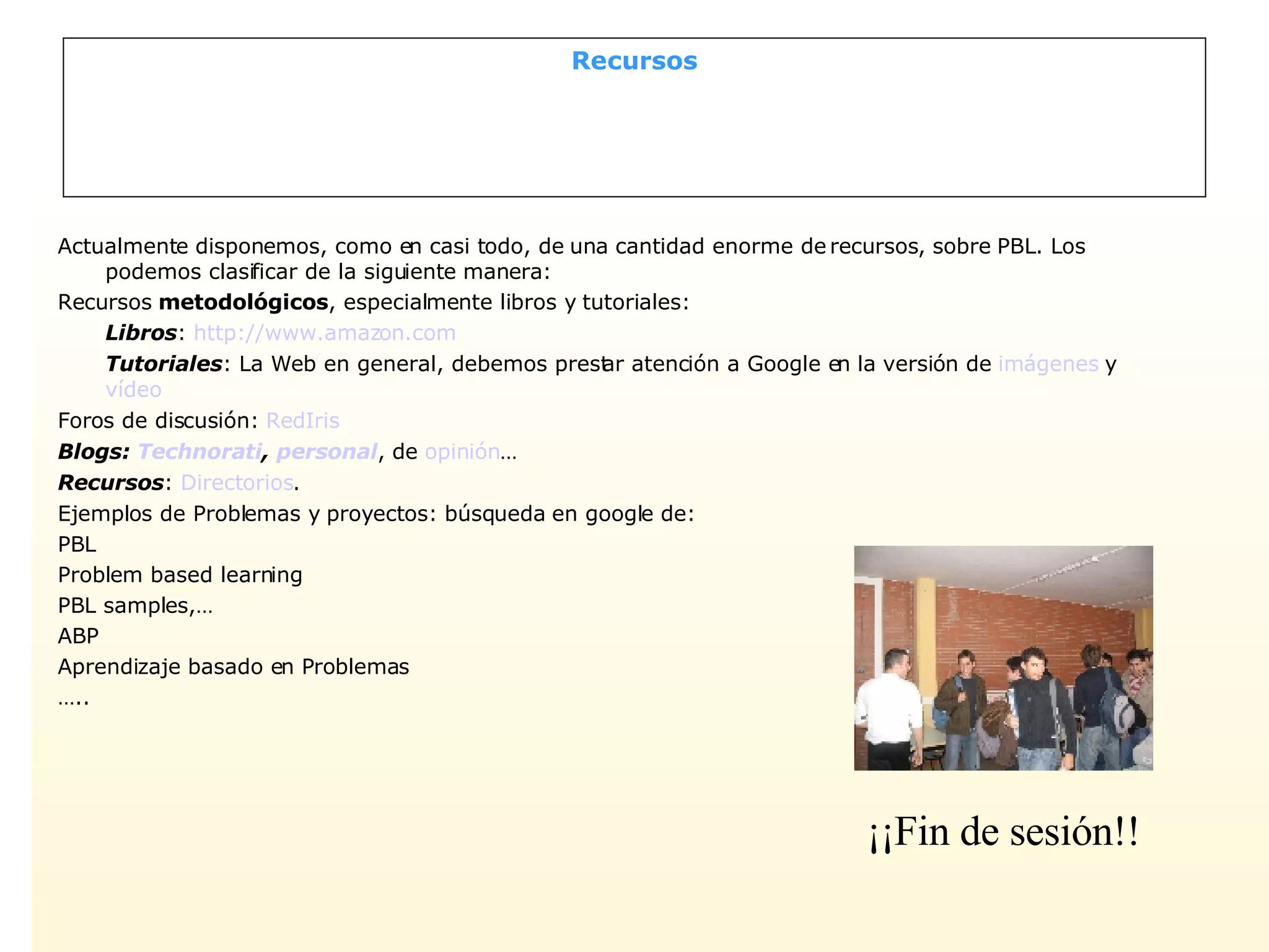 Recursos Actualmente disponemos, como en casi todo, de una cantidad enorme de recursos, sobre PBL. Los podemos clasificar de la siguiente manera: Recursos  metodológicos , especialmente libros y tutoriales: Libros :  http://www.amazon.com Tutoriales : La Web en general, debemos prestar atención a Google en la versión de  imágenes  y  vídeo Foros de discusión:  RedIris  Blogs:  Technorati ,  personal , de  opinión … Recursos :  Directorios . Ejemplos de Problemas y proyectos: búsqueda en google de: PBL Problem based learning PBL samples,… ABP Aprendizaje basado en Problemas … .. ¡¡Fin de sesión!! 