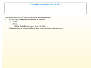 Ventajas y desventajas de PBL Como toda metodología tiene sus ventajas y sus desventajas. Muchos de los problemas provienen del entorno Escolar Social Histórico de cada grupo y de cada individuo De la dificultad de integrar el Curriculum en el diseño de los problemas. 