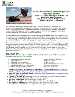 IDGA’s Performance Based Logistics &
                                                        Readiness Summit
                                                  March 15-18, 2010 | Washington DC Metro Area
                                                            Master Class: March 15 (Monday)
                                                       Main Conference: March 16-17 (Tues - Wed)
                                                           Master Class: March 18 (Thursday)

Conference Background and Objective

The essence of Performance Based Logistics (PBL) is buying performance outcomes. It is
procurement of a capability to support the warfighter versus the individual parts or repair actions.
This is accomplished through a business relationship that is structured to meet the warfighter's
requirements. PBL support strategies integrate responsibility for system support in the Product
Support Integrator, who manages all sources of support.

Current defense plans require all military departments to develop a PBL application schedule for all
new weapons systems and a large group of previously fielded ones. Aiming to improve the readiness
of major weapons systems by incentivizing contractors to meet certain levels of product availability
and reliability, PBL is a powerful methodology for reducing total ownership costs.

The major shift from the traditional approach to product support emphasizes how program manager
teams buy support, not who they buy from. Performance Based Logistics is critical to supplying our
warfighters with better equipment while saving money. The military now pays contractors for reliable
performance; not just for what they’ve manufactured, but how it actually performs in the field.
Performance based logistics should continue to grow in importance and become a major factor for
every acquisition office.

Who You Will Meet
IDGA’s PBL & Readiness Summit 2010 will feature leaders from across the Services, who are
actively involved with new PBL initiatives:

       Logistics Management Specialist                             Quality Assurance Specialists
       Logistics Manager                                           Program Analysts
       Logistics Program Managers                                  Project Officers
       Business Management Specialists                             Sustainment Contracting Groups
       Program Managers, Life Cycle Support                        PBL Integration Analysts
       Materiel Management Plans Offices                           Aerospace Engineers

     IDGA’s Performance Based Logistics & Readiness Summit 2010 confirmed speakers:
     MG Robert Radin, USA, Deputy Chief of Staff G-4/ Logistics
     Brig Gen Scott D. Chambers, USAF, Commander of the Defense Supply Center Philadelphia,
     Defense Logistics Agency
     Yvonne T. Jackson, SES, Deputy Program Executive Officer, Combat and Mission Support,
     Office of the Assistant Secretary of the Air Force for Acquisition
     Mr. John Baranowski, Materiel Readiness PBL Lead OSD
     Mr. Victor Gavin, Executive Director, US Navy Littoral and Mine Warfare
     Ms. Felicia D. Johnson, CGS Weapon System Team Lead, CECOM-LRC-IEWS
     Gary Salomon, USA, PBL Champion, CECOM LCMC Logistics & Readiness Center




                           * For discussion purposes only * Not for public release *
       For inquiries, contact Elliott Jones, Program Director, at 212-885-2717 or elliott.jones@idga.org
 