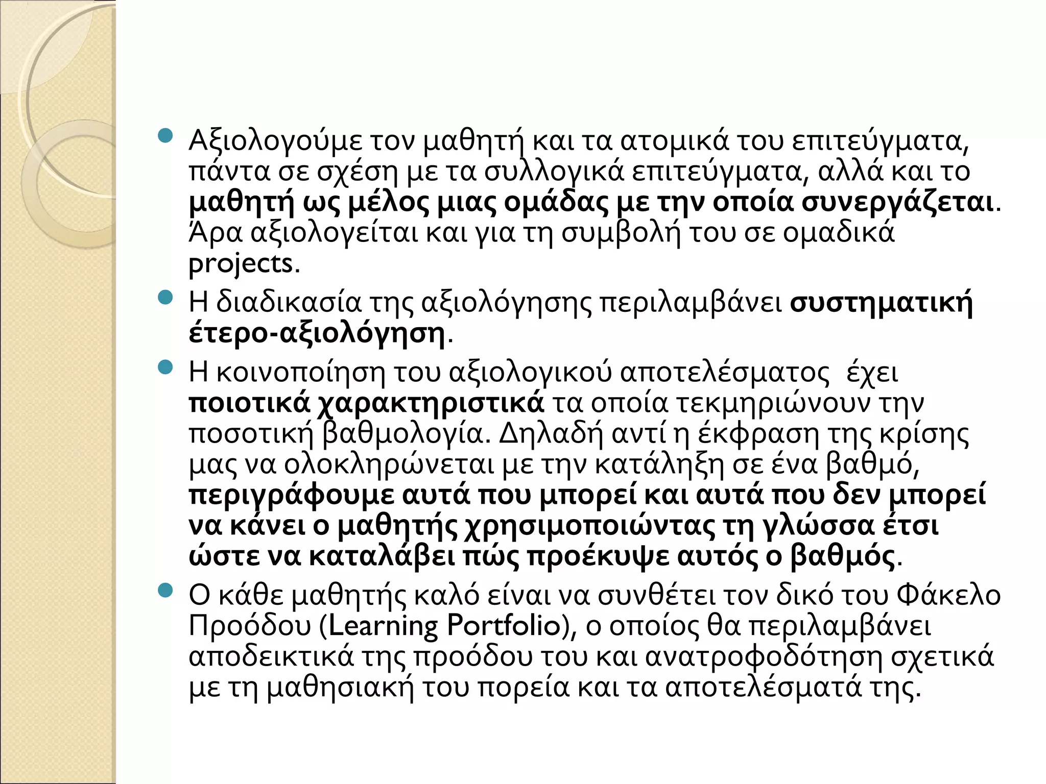  Αξιολογούμε τον μαθητή και τα ατομικά του επιτεύγματα,
πάντα σε σχέση με τα συλλογικά επιτεύγματα, αλλά και το
μαθητή ως μέλος μιας ομάδας με την οποία συνεργάζεται.
Άρα αξιολογείται και για τη συμβολή του σε ομαδικά
projects.  
 Η διαδικασία της αξιολόγησης περιλαμβάνει συστηματική
έτερο-αξιολόγηση.
 Η κοινοποίηση του αξιολογικού αποτελέσματος  έχει
ποιοτικά χαρακτηριστικά τα οποία τεκμηριώνουν την
ποσοτική βαθμολογία. Δηλαδή αντί η έκφραση της κρίσης
μας να ολοκληρώνεται με την κατάληξη σε ένα βαθμό,
περιγράφουμε αυτά που μπορεί και αυτά που δεν μπορεί
να κάνει ο μαθητής χρησιμοποιώντας τη γλώσσα έτσι
ώστε να καταλάβει πώς προέκυψε αυτός ο βαθμός.  
 Ο κάθε μαθητής καλό είναι να συνθέτει τον δικό του Φάκελο
Προόδου (Learning Portfolio), ο οποίος θα περιλαμβάνει
αποδεικτικά της προόδου του και ανατροφοδότηση σχετικά
με τη μαθησιακή του πορεία και τα αποτελέσματά της.
 