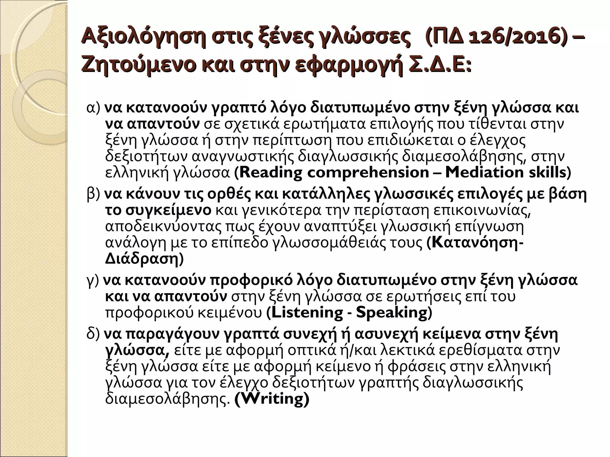 Αξιολόγηση στις ξένες γλώσσες (ΠΔ 126/2016) –Αξιολόγηση στις ξένες γλώσσες (ΠΔ 126/2016) –
Ζητούμενο και στην εφαρμογή Σ.Δ.Ε:Ζητούμενο και στην εφαρμογή Σ.Δ.Ε:
α) να κατανοούν γραπτό λόγο διατυπωμένο στην ξένη γλώσσα και
να απαντούν σε σχετικά ερωτήματα επιλογής που τίθενται στην
ξένη γλώσσα ή στην περίπτωση που επιδιώκεται ο έλεγχος
δεξιοτήτων αναγνωστικής διαγλωσσικής διαμεσολάβησης, στην
ελληνική γλώσσα (Reading comprehension – Mediation skills)
β) να κάνουν τις ορθές και κατάλληλες γλωσσικές επιλογές με βάση
το συγκείμενο και γενικότερα την περίσταση επικοινωνίας,
αποδεικνύοντας πως έχουν αναπτύξει γλωσσική επίγνωση
ανάλογη με το επίπεδο γλωσσομάθειάς τους (Kατανόηση-
Διάδραση)
γ) να κατανοούν προφορικό λόγο διατυπωμένο στην ξένη γλώσσα
και να απαντούν στην ξένη γλώσσα σε ερωτήσεις επί του
προφορικού κειμένου (Listening - Speaking)
δ) να παραγάγουν γραπτά συνεχή ή ασυνεχή κείμενα στην ξένη
γλώσσα, είτε με αφορμή οπτικά ή/και λεκτικά ερεθίσματα στην
ξένη γλώσσα είτε με αφορμή κείμενο ή φράσεις στην ελληνική
γλώσσα για τον έλεγχο δεξιοτήτων γραπτής διαγλωσσικής
διαμεσολάβησης. (Writing)
 