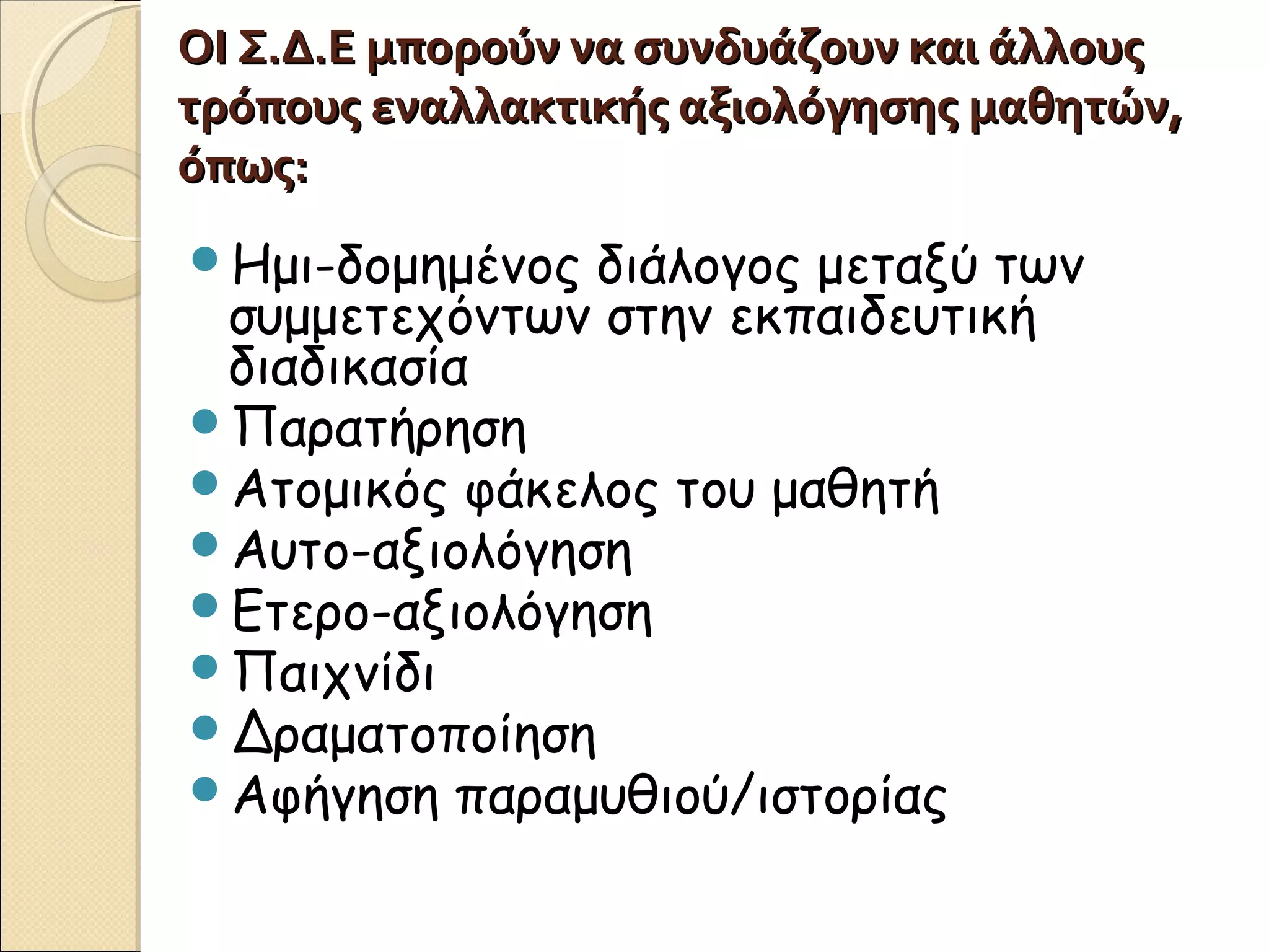 ΟΙ Σ.Δ.Ε μπορούν να συνδυάζουν και άλλουςΟΙ Σ.Δ.Ε μπορούν να συνδυάζουν και άλλους
τρόπους εναλλακτικής αξιολόγησης μαθητών,τρόπους εναλλακτικής αξιολόγησης μαθητών,
όπως:όπως:
Ημι-δομημένος διάλογος μεταξύ των
συμμετεχόντων στην εκπαιδευτική
διαδικασία
Παρατήρηση
Ατομικός φάκελος του μαθητή
Αυτο-αξιολόγηση
Ετερο-αξιολόγηση
Παιχνίδι
Δραματοποίηση
Αφήγηση παραμυθιού/ιστορίας
 