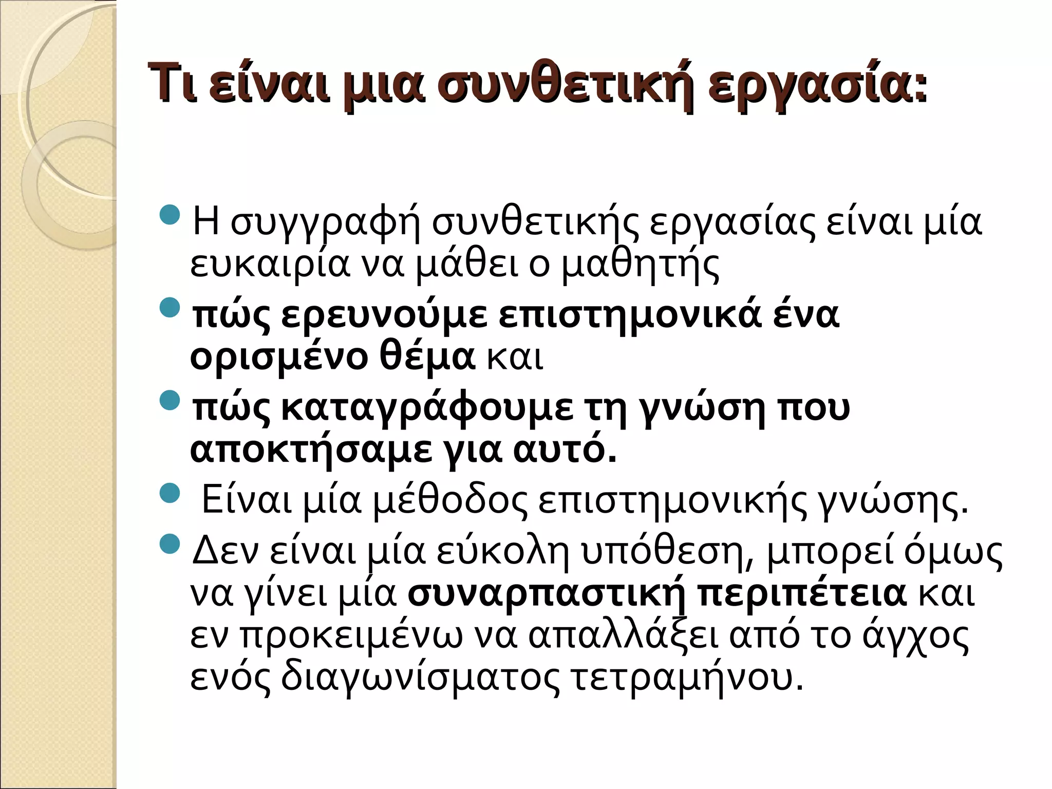 Τι είναι μια συνθετική εργασία:Τι είναι μια συνθετική εργασία:
Η συγγραφή συνθετικής εργασίας είναι μία
ευκαιρία να μάθει ο μαθητής
πώς ερευνούμε επιστημονικά ένα
ορισμένο θέμα και
πώς καταγράφουμε τη γνώση που
αποκτήσαμε για αυτό.
 Είναι μία μέθοδος επιστημονικής γνώσης.
Δεν είναι μία εύκολη υπόθεση, μπορεί όμως
να γίνει μία συναρπαστική περιπέτεια και
εν προκειμένω να απαλλάξει από το άγχος
ενός διαγωνίσματος τετραμήνου.
 