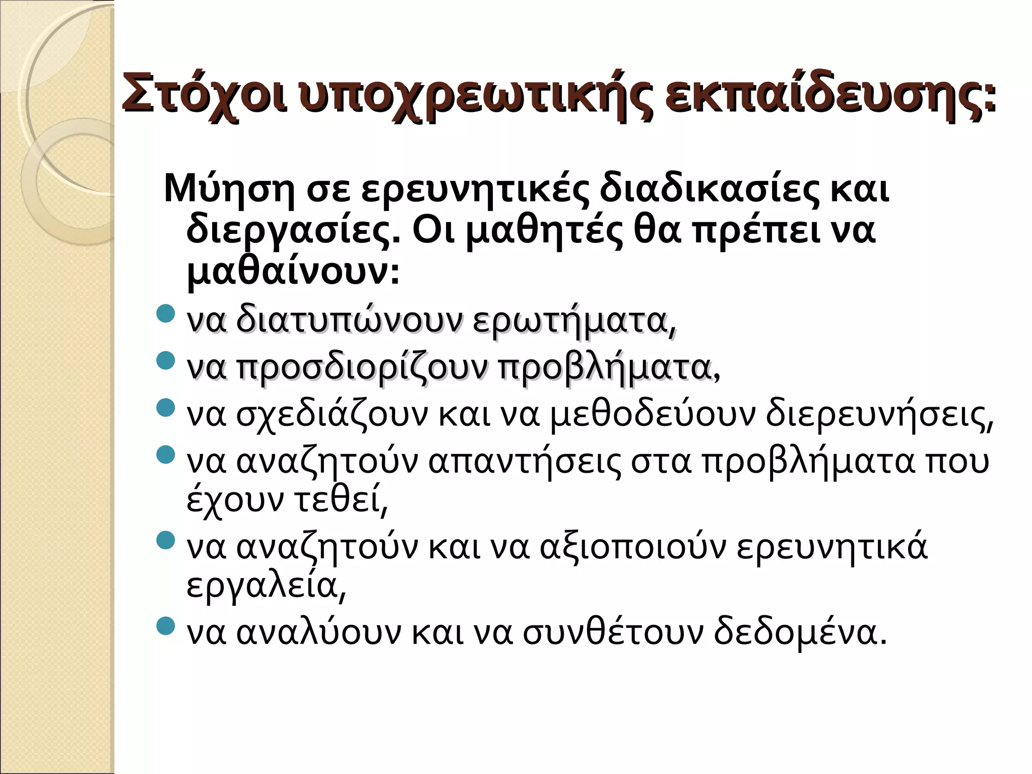 Στόχοι υποχρεωτικής εκπαίδευσης:Στόχοι υποχρεωτικής εκπαίδευσης:
Μύηση σε ερευνητικές διαδικασίες και
διεργασίες. Οι μαθητές θα πρέπει να
μαθαίνουν:
να διατυπώνουν ερωτήματα,να διατυπώνουν ερωτήματα,
να προσδιορίζουν προβλήματανα προσδιορίζουν προβλήματα,
να σχεδιάζουν και να μεθοδεύουν διερευνήσεις,
να αναζητούν απαντήσεις στα προβλήματα που
έχουν τεθεί,
να αναζητούν και να αξιοποιούν ερευνητικά
εργαλεία,
να αναλύουν και να συνθέτουν δεδομένα.
 