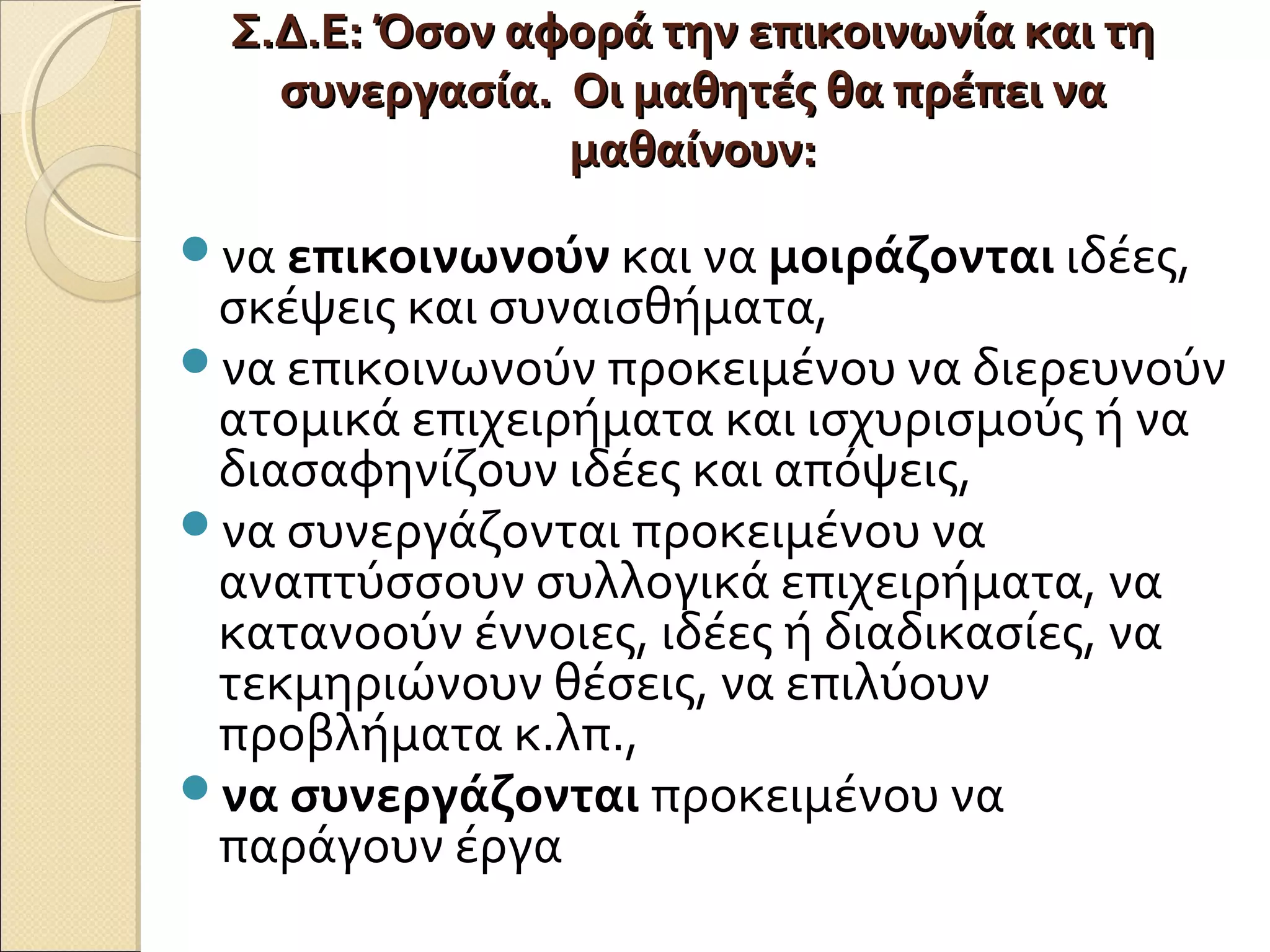 Σ.Δ.Ε: Όσον αφορά την επικοινωνία και τηΣ.Δ.Ε: Όσον αφορά την επικοινωνία και τη
συνεργασία. Οι μαθητές θα πρέπει νασυνεργασία. Οι μαθητές θα πρέπει να
μαθαίνουν:μαθαίνουν:
να επικοινωνούν και να μοιράζονται ιδέες,
σκέψεις και συναισθήματα,
να επικοινωνούν προκειμένου να διερευνούν
ατομικά επιχειρήματα και ισχυρισμούς ή να
διασαφηνίζουν ιδέες και απόψεις,
να συνεργάζονται προκειμένου να
αναπτύσσουν συλλογικά επιχειρήματα, να
κατανοούν έννοιες, ιδέες ή διαδικασίες, να
τεκμηριώνουν θέσεις, να επιλύουν
προβλήματα κ.λπ.,
να συνεργάζονται προκειμένου να
παράγουν έργα
 