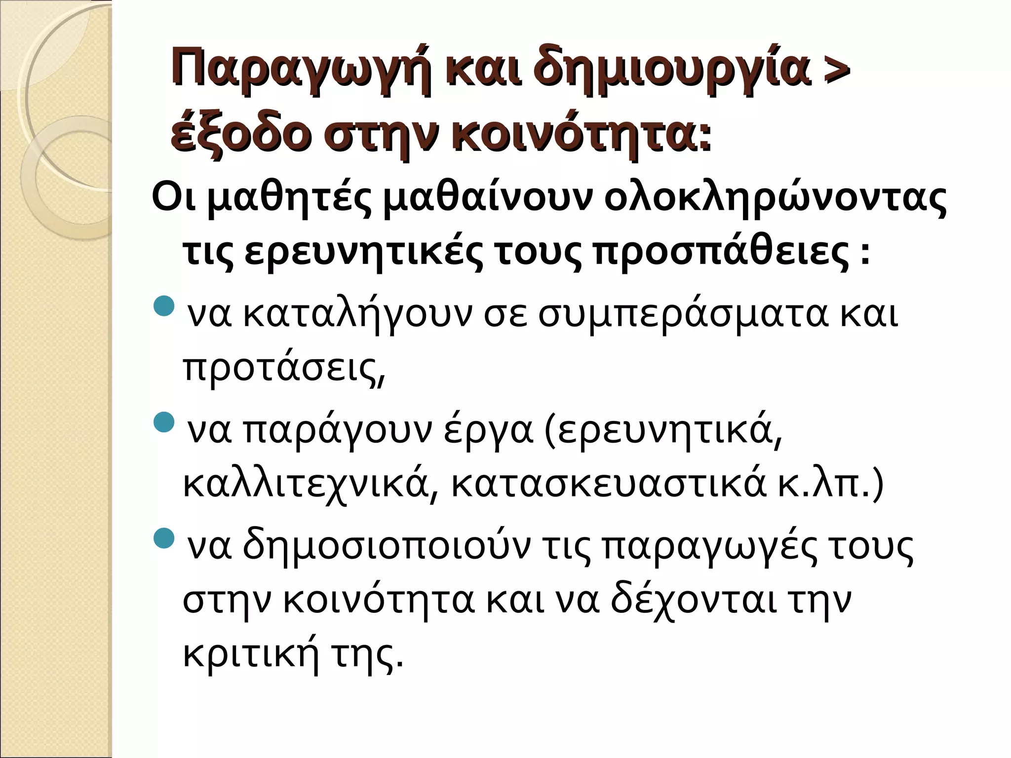 Παραγωγή και δημιουργία >Παραγωγή και δημιουργία >
έξοδο στην κοινότητα:έξοδο στην κοινότητα:
Οι μαθητές μαθαίνουν ολοκληρώνοντας
τις ερευνητικές τους προσπάθειες :
να καταλήγουν σε συμπεράσματα και
προτάσεις,
να παράγουν έργα (ερευνητικά,
καλλιτεχνικά, κατασκευαστικά κ.λπ.)
να δημοσιοποιούν τις παραγωγές τους
στην κοινότητα και να δέχονται την
κριτική της.
 