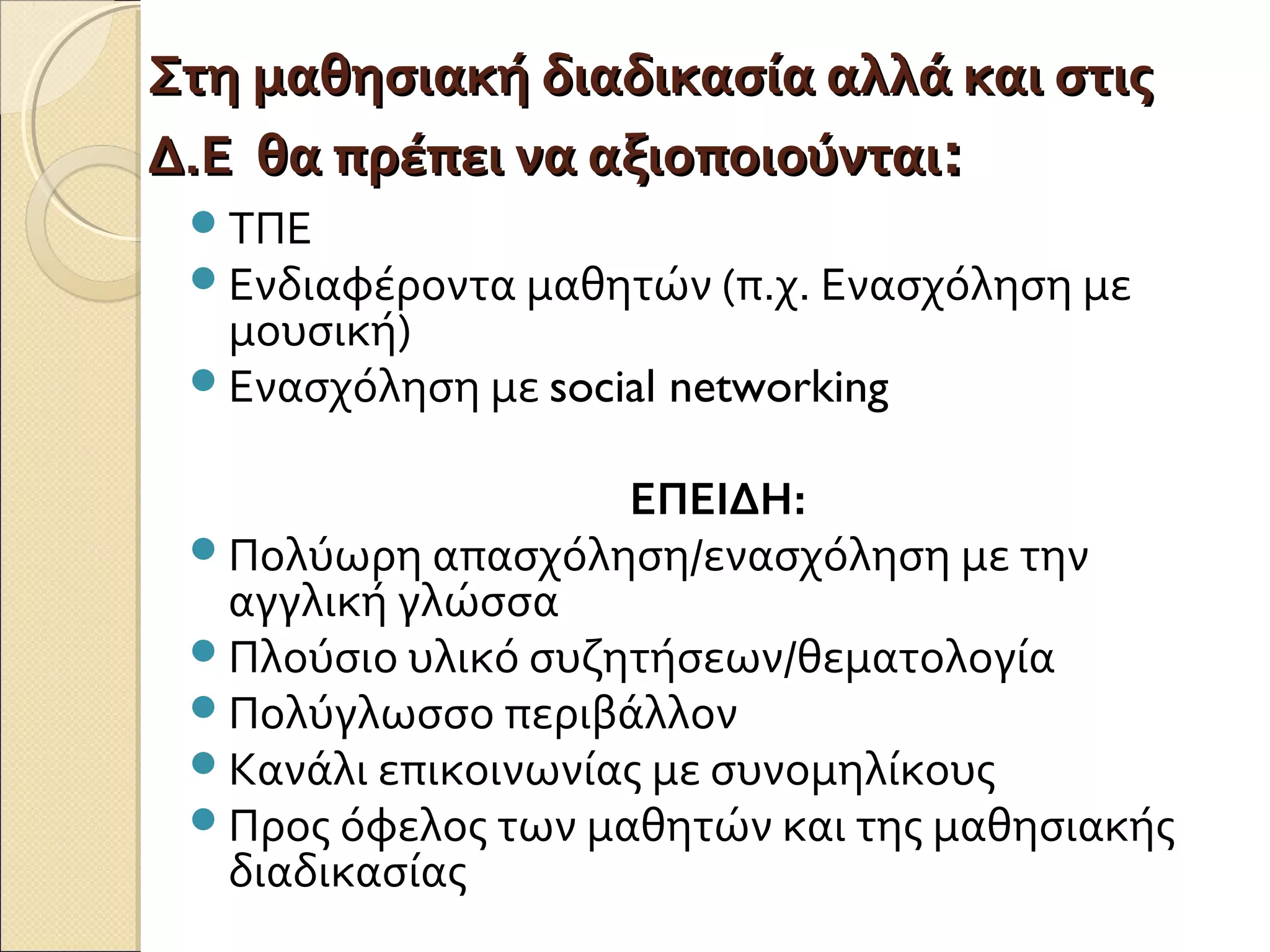 Στη μαθησιακή διαδικασία αλλά και στιςΣτη μαθησιακή διαδικασία αλλά και στις
Δ.Ε θα πρέπει να αξιοποιούνταιΔ.Ε θα πρέπει να αξιοποιούνται::
ΤΠΕ
Ενδιαφέροντα μαθητών (π.χ. Ενασχόληση με
μουσική)
Ενασχόληση με social networking
ΕΠΕΙΔΗ:
Πολύωρη απασχόληση/ενασχόληση με την
αγγλική γλώσσα
Πλούσιο υλικό συζητήσεων/θεματολογία
Πολύγλωσσο περιβάλλον
Κανάλι επικοινωνίας με συνομηλίκους
Προς όφελος των μαθητών και της μαθησιακής
διαδικασίας
 