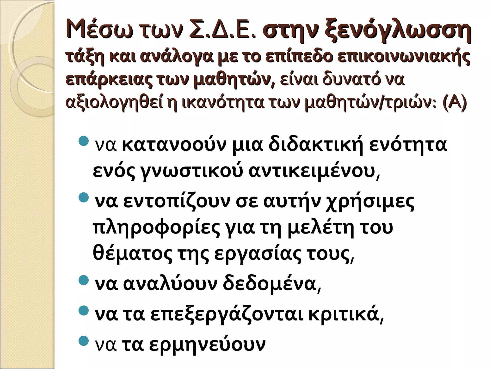 MMέσω των Σ.Δ.Ε.έσω των Σ.Δ.Ε. στην ξενόγλωσσηστην ξενόγλωσση
τάξη και ανάλογα με το επίπεδο επικοινωνιακήςτάξη και ανάλογα με το επίπεδο επικοινωνιακής
επάρκειας των μαθητώνεπάρκειας των μαθητών, είναι δυνατό να, είναι δυνατό να
αξιολογηθεί η ικανότητα των μαθητών/τριών:αξιολογηθεί η ικανότητα των μαθητών/τριών: (A)(A)
να κατανοούν μια διδακτική ενότητα
ενός γνωστικού αντικειμένου,
να εντοπίζουν σε αυτήν χρήσιμες
πληροφορίες για τη μελέτη του
θέματος της εργασίας τους,
να αναλύουν δεδομένα,
να τα επεξεργάζονται κριτικά,
να τα ερμηνεύουν
 
