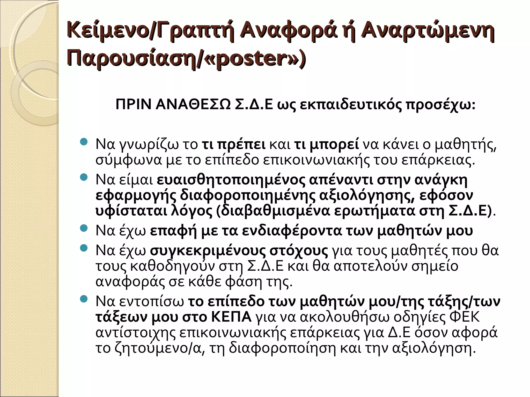 Κείμενο/Γραπτή Αναφορά ή ΑναρτώμενηΚείμενο/Γραπτή Αναφορά ή Αναρτώμενη
Παρουσίαση/«Παρουσίαση/«posterposter»)»)
ΠΡΙΝ ΑΝΑΘΕΣΩ Σ.Δ.Ε ως εκπαιδευτικός προσέχω:
 Να γνωρίζω το τι πρέπει και τι μπορεί να κάνει ο μαθητής,
σύμφωνα με το επίπεδο επικοινωνιακής του επάρκειας.
 Να είμαι ευαισθητοποιημένος απέναντι στην ανάγκη
εφαρμογής διαφοροποιημένης αξιολόγησης, εφόσον
υφίσταται λόγος (διαβαθμισμένα ερωτήματα στη Σ.Δ.Ε).
 Να έχω επαφή με τα ενδιαφέροντα των μαθητών μου
 Να έχω συγκεκριμένους στόχους για τους μαθητές που θα
τους καθοδηγούν στη Σ.Δ.Ε και θα αποτελούν σημείο
αναφοράς σε κάθε φάση της.
 Να εντοπίσω το επίπεδο των μαθητών μου/της τάξης/των
τάξεων μου στο ΚΕΠΑ για να ακολουθήσω οδηγίες ΦΕΚ
αντίστοιχης επικοινωνιακής επάρκειας για Δ.Ε όσον αφορά
το ζητούμενο/α, τη διαφοροποίηση και την αξιολόγηση.
 