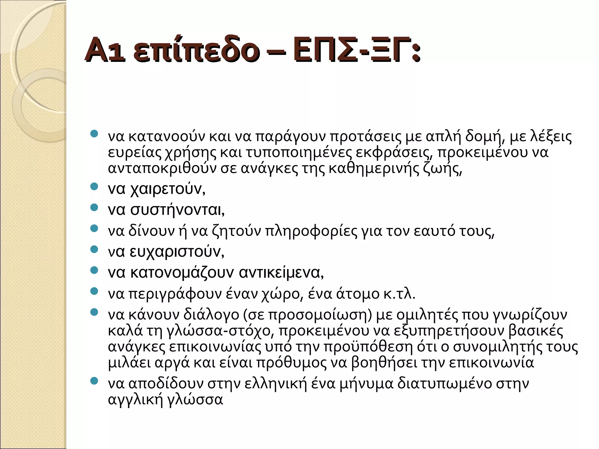 Α1 επίπεδο – ΕΠΣ-ΞΓΑ1 επίπεδο – ΕΠΣ-ΞΓ::
 να κατανοούν και να παράγουν προτάσεις με απλή δομή, με λέξεις
ευρείας χρήσης και τυποποιημένες εκφράσεις, προκειμένου να
ανταποκριθούν σε ανάγκες της καθημερινής ζωής,
 ,να χαιρετούν
 ,να συστήνονται
 να δίνουν ή να ζητούν πληροφορίες για τον εαυτό τους,
 ν ,α ευχαριστούν
 ,να κατονομάζουν αντικείμενα
 να περιγράφουν έναν χώρο, ένα άτομο κ.τλ.
 να κάνουν διάλογο (σε προσομοίωση) με ομιλητές που γνωρίζουν
καλά τη γλώσσα-στόχο, προκειμένου να εξυπηρετήσουν βασικές
ανάγκες επικοινωνίας υπό την προϋπόθεση ότι ο συνομιλητής τους
μιλάει αργά και είναι πρόθυμος να βοηθήσει την επικοινωνία
 να αποδίδουν στην ελληνική ένα μήνυμα διατυπωμένο στην
αγγλική γλώσσα
 