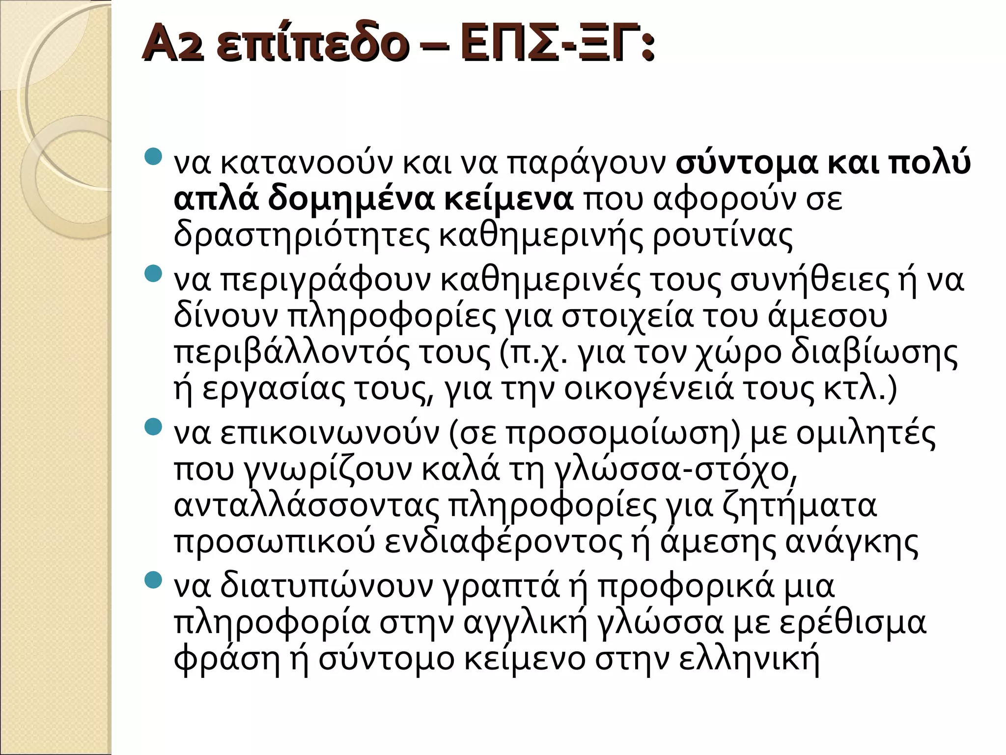 Α2 επίπεδο – ΕΠΣ-ΞΓΑ2 επίπεδο – ΕΠΣ-ΞΓ::
να κατανοούν και να παράγουν σύντομα και πολύ
απλά δομημένα κείμενα που αφορούν σε
δραστηριότητες καθημερινής ρουτίνας
να περιγράφουν καθημερινές τους συνήθειες ή να
δίνουν πληροφορίες για στοιχεία του άμεσου
περιβάλλοντός τους (π.χ. για τον χώρο διαβίωσης
ή εργασίας τους, για την οικογένειά τους κτλ.)
να επικοινωνούν (σε προσομοίωση) με ομιλητές
που γνωρίζουν καλά τη γλώσσα-στόχο,
ανταλλάσσοντας πληροφορίες για ζητήματα
προσωπικού ενδιαφέροντος ή άμεσης ανάγκης
να διατυπώνουν γραπτά ή προφορικά μια
πληροφορία στην αγγλική γλώσσα με ερέθισμα
φράση ή σύντομο κείμενο στην ελληνική
 