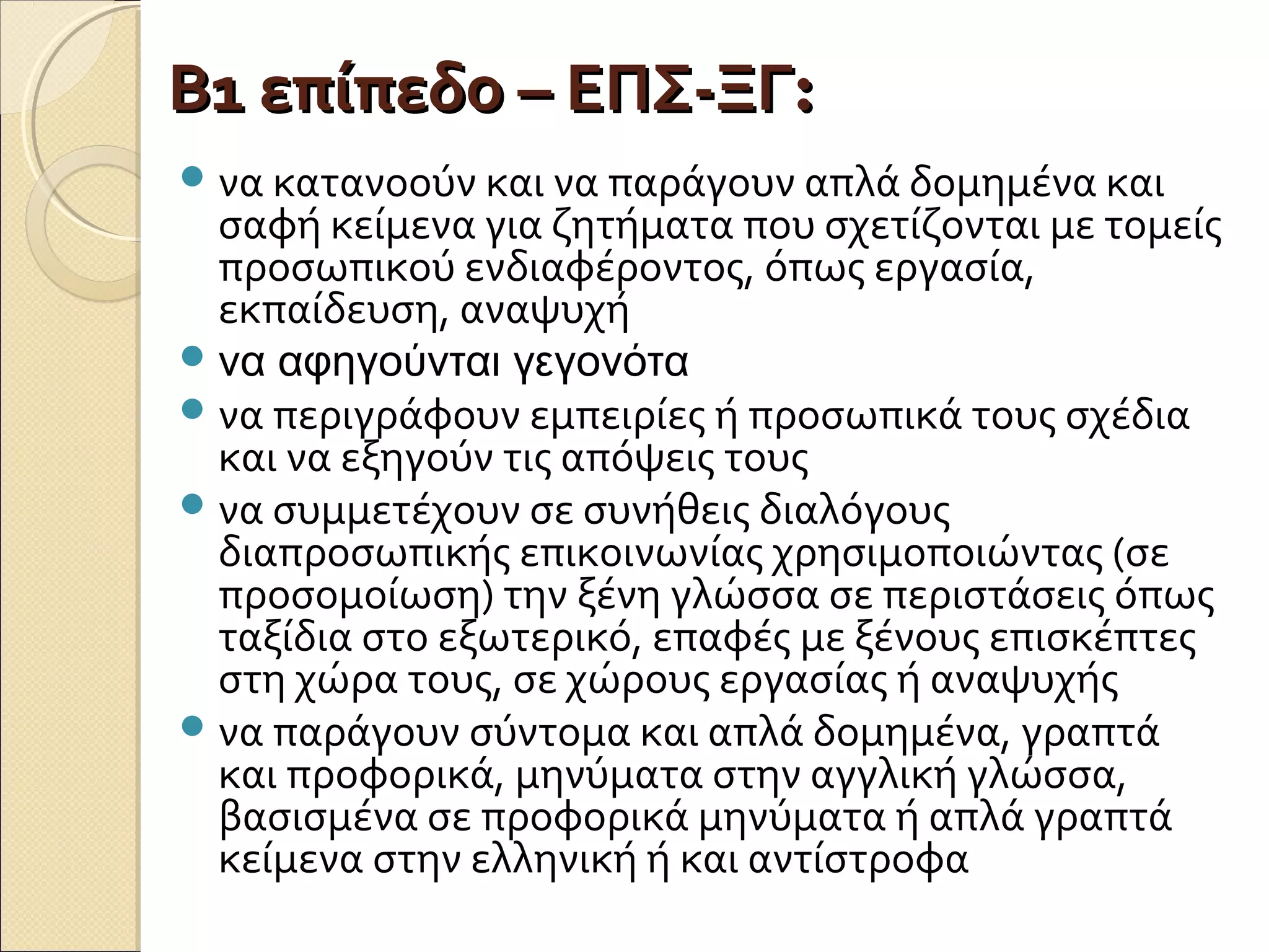 Β1 επίπεδο – ΕΠΣ-ΞΓΒ1 επίπεδο – ΕΠΣ-ΞΓ::
να κατανοούν και να παράγουν απλά δομημένα και
σαφή κείμενα για ζητήματα που σχετίζονται με τομείς
προσωπικού ενδιαφέροντος, όπως εργασία,
εκπαίδευση, αναψυχή
να αφηγούνται γεγονότα
να περιγράφουν εμπειρίες ή προσωπικά τους σχέδια
και να εξηγούν τις απόψεις τους
να συμμετέχουν σε συνήθεις διαλόγους
διαπροσωπικής επικοινωνίας χρησιμοποιώντας (σε
προσομοίωση) την ξένη γλώσσα σε περιστάσεις όπως
ταξίδια στο εξωτερικό, επαφές με ξένους επισκέπτες
στη χώρα τους, σε χώρους εργασίας ή αναψυχής
να παράγουν σύντομα και απλά δομημένα, γραπτά
και προφορικά, μηνύματα στην αγγλική γλώσσα,
βασισμένα σε προφορικά μηνύματα ή απλά γραπτά
κείμενα στην ελληνική ή και αντίστροφα
 