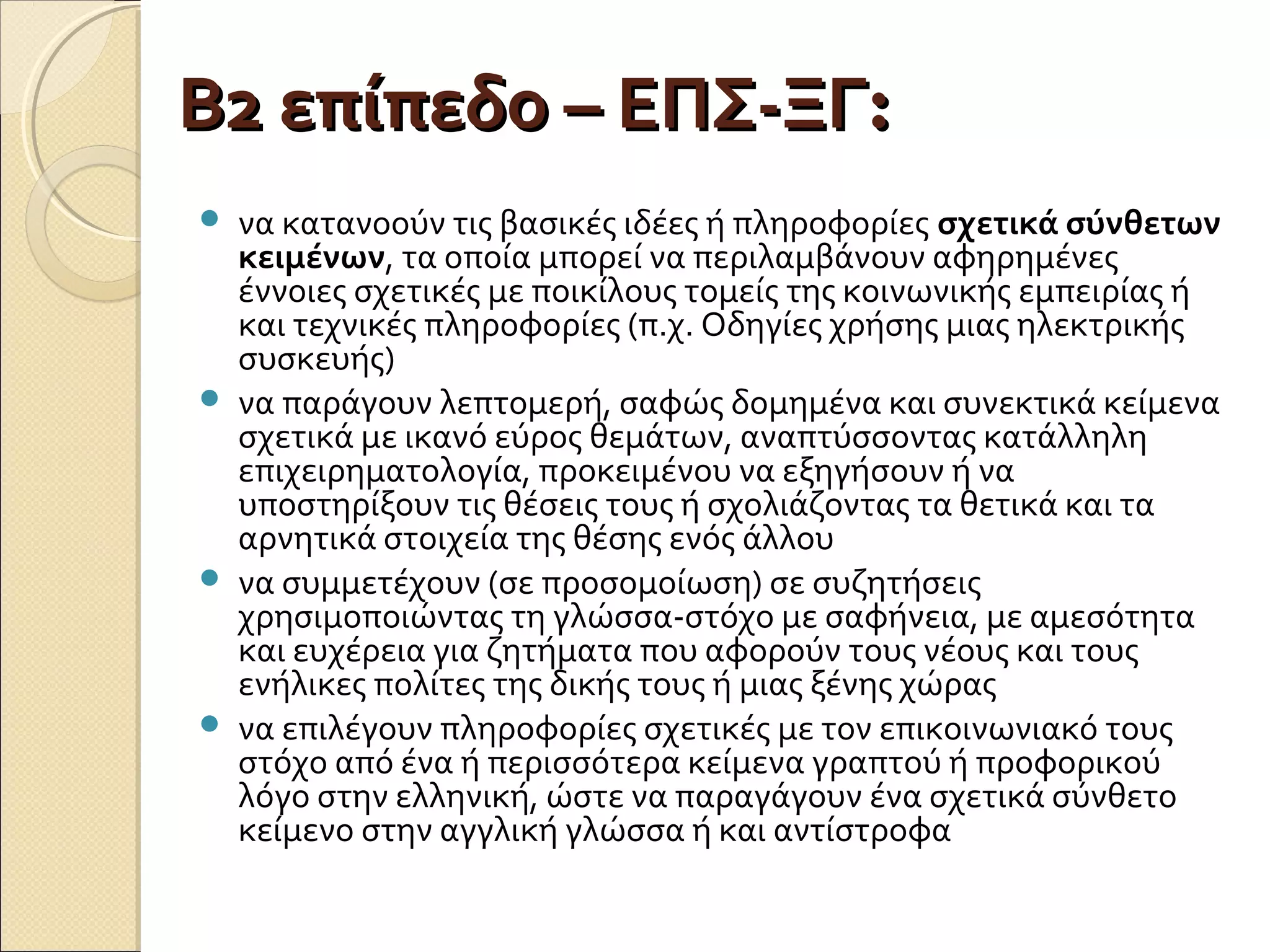 Β2 επίπεδο – ΕΠΣ-ΞΓΒ2 επίπεδο – ΕΠΣ-ΞΓ::
 να κατανοούν τις βασικές ιδέες ή πληροφορίες σχετικά σύνθετων
κειμένων, τα οποία μπορεί να περιλαμβάνουν αφηρημένες
έννοιες σχετικές με ποικίλους τομείς της κοινωνικής εμπειρίας ή
και τεχνικές πληροφορίες (π.χ. Οδηγίες χρήσης μιας ηλεκτρικής
συσκευής)
 να παράγουν λεπτομερή, σαφώς δομημένα και συνεκτικά κείμενα
σχετικά με ικανό εύρος θεμάτων, αναπτύσσοντας κατάλληλη
επιχειρηματολογία, προκειμένου να εξηγήσουν ή να
υποστηρίξουν τις θέσεις τους ή σχολιάζοντας τα θετικά και τα
αρνητικά στοιχεία της θέσης ενός άλλου
 να συμμετέχουν (σε προσομοίωση) σε συζητήσεις
χρησιμοποιώντας τη γλώσσα-στόχο με σαφήνεια, με αμεσότητα
και ευχέρεια για ζητήματα που αφορούν τους νέους και τους
ενήλικες πολίτες της δικής τους ή μιας ξένης χώρας
 να επιλέγουν πληροφορίες σχετικές με τον επικοινωνιακό τους
στόχο από ένα ή περισσότερα κείμενα γραπτού ή προφορικού
λόγο στην ελληνική, ώστε να παραγάγουν ένα σχετικά σύνθετο
κείμενο στην αγγλική γλώσσα ή και αντίστροφα
 