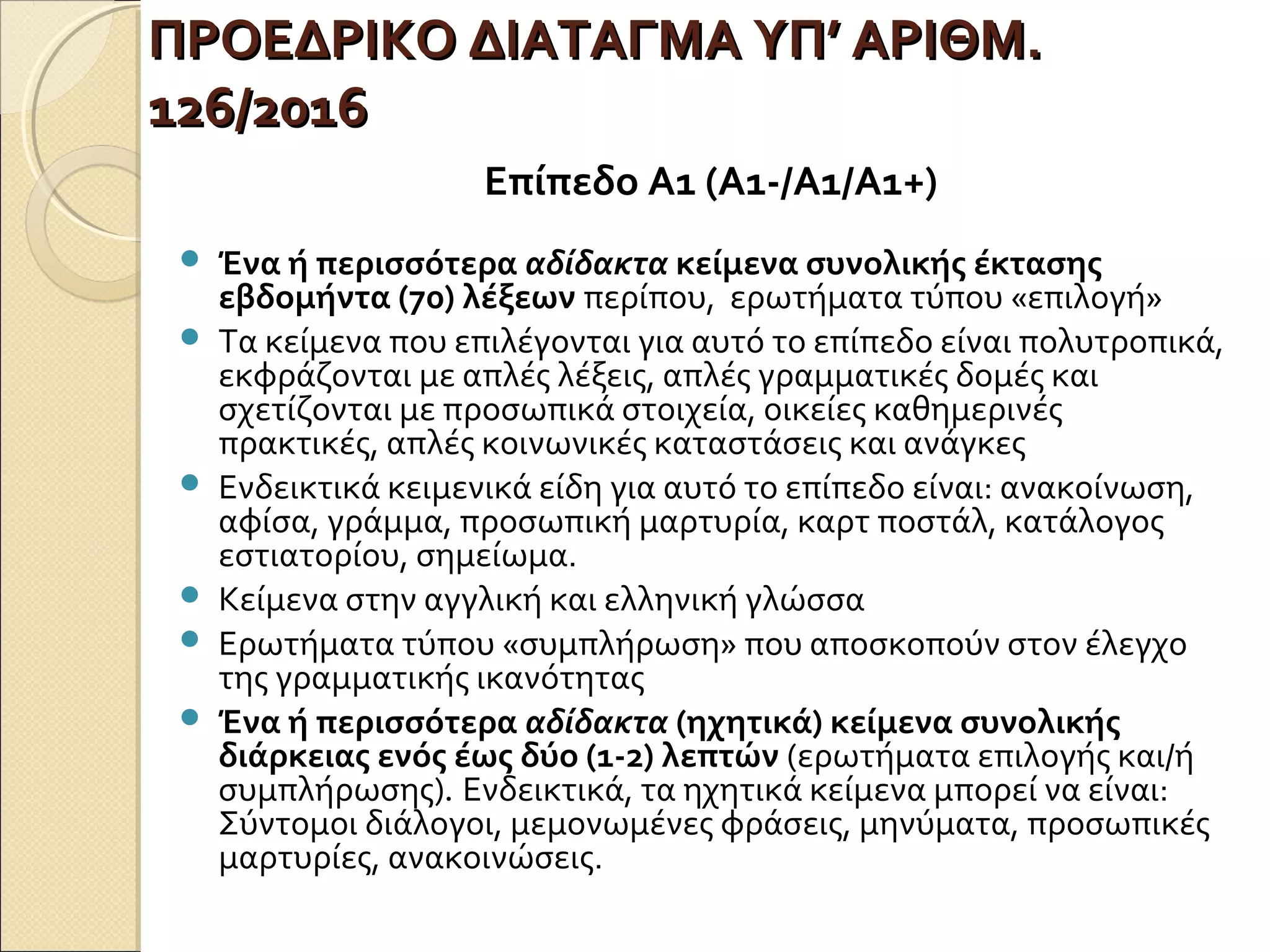 ΠΡΟΕΔΡΙΚΟ ΔΙΑΤΑΓΜΑ ΥΠ’ ΑΡΙΘΜ.ΠΡΟΕΔΡΙΚΟ ΔΙΑΤΑΓΜΑ ΥΠ’ ΑΡΙΘΜ.
126/2016126/2016
Επίπεδο Α1 (Α1-/Α1/Α1+)
 Ένα ή περισσότερα αδίδακτα κείμενα συνολικής έκτασης
εβδομήντα (70) λέξεων περίπου, ερωτήματα τύπου «επιλογή»
 Τα κείμενα που επιλέγονται για αυτό το επίπεδο είναι πολυτροπικά,
εκφράζονται με απλές λέξεις, απλές γραμματικές δομές και
σχετίζονται με προσωπικά στοιχεία, οικείες καθημερινές
πρακτικές, απλές κοινωνικές καταστάσεις και ανάγκες
 Ενδεικτικά κειμενικά είδη για αυτό το επίπεδο είναι: ανακοίνωση,
αφίσα, γράμμα, προσωπική μαρτυρία, καρτ ποστάλ, κατάλογος
εστιατορίου, σημείωμα.
 Κείμενα στην αγγλική και ελληνική γλώσσα
 Ερωτήματα τύπου «συμπλήρωση» που αποσκοπούν στον έλεγχο
της γραμματικής ικανότητας
 Ένα ή περισσότερα αδίδακτα (ηχητικά) κείμενα συνολικής
διάρκειας ενός έως δύο (1-2) λεπτών (ερωτήματα επιλογής και/ή
συμπλήρωσης). Ενδεικτικά, τα ηχητικά κείμενα μπορεί να είναι:
Σύντομοι διάλογοι, μεμονωμένες φράσεις, μηνύματα, προσωπικές
μαρτυρίες, ανακοινώσεις.
 